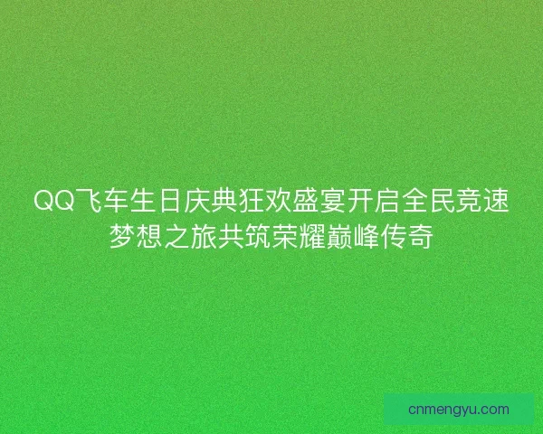 QQ飞车生日庆典狂欢盛宴开启全民竞速梦想之旅共筑荣耀巅峰传奇