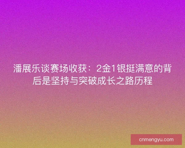 潘展乐谈赛场收获：2金1银挺满意的背后是坚持与突破成长之路历程