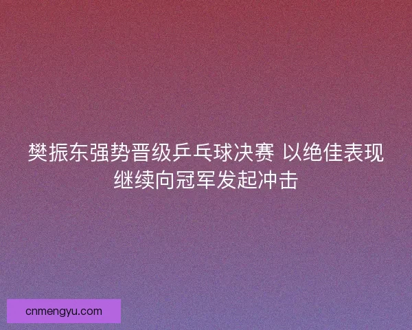 樊振东强势晋级乒乓球决赛 以绝佳表现继续向冠军发起冲击