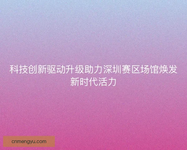 科技创新驱动升级助力深圳赛区场馆焕发新时代活力