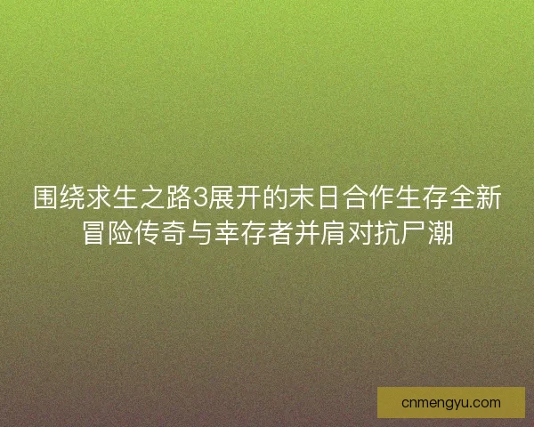 围绕求生之路3展开的末日合作生存全新冒险传奇与幸存者并肩对抗尸潮