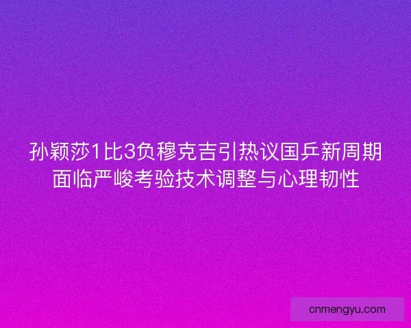 孙颖莎1比3负穆克吉引热议国乒新周期面临严峻考验技术调整与心理韧性