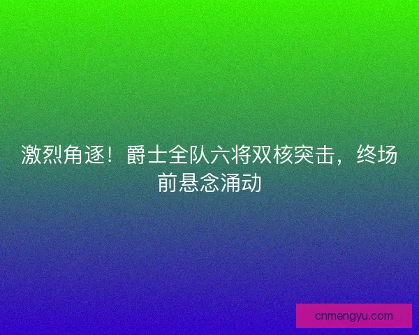激烈角逐！爵士全队六将双核突击，终场前悬念涌动