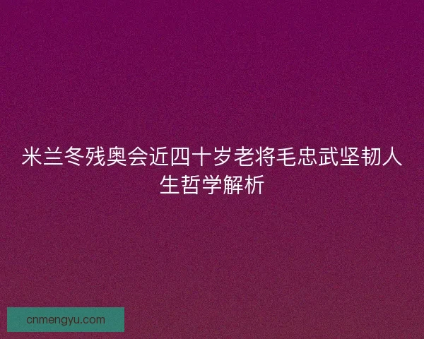 米兰冬残奥会近四十岁老将毛忠武坚韧人生哲学解析
