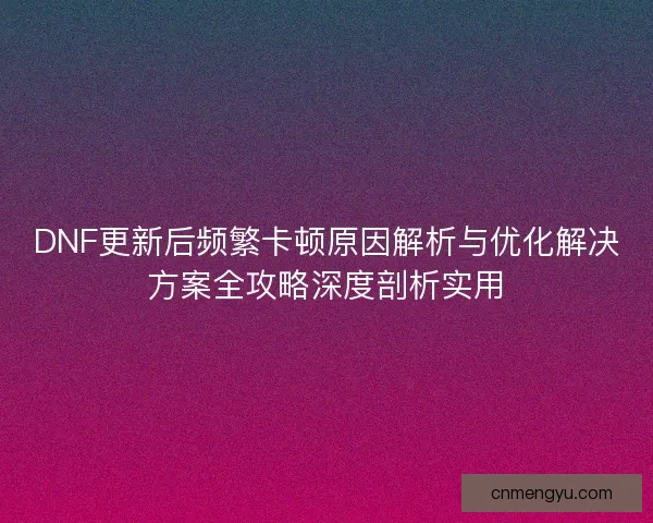 DNF更新后频繁卡顿原因解析与优化解决方案全攻略深度剖析实用