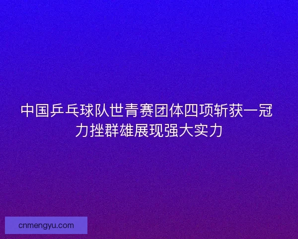 中国乒乓球队世青赛团体四项斩获一冠 力挫群雄展现强大实力