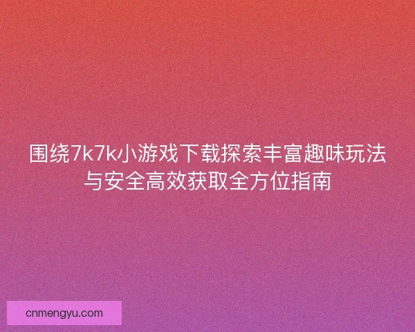 围绕7k7k小游戏下载探索丰富趣味玩法与安全高效获取全方位指南