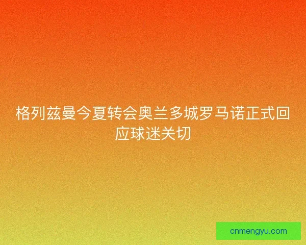 格列兹曼今夏转会奥兰多城罗马诺正式回应球迷关切
