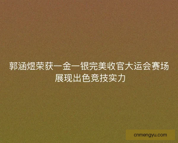 郭涵煜荣获一金一银完美收官大运会赛场 展现出色竞技实力